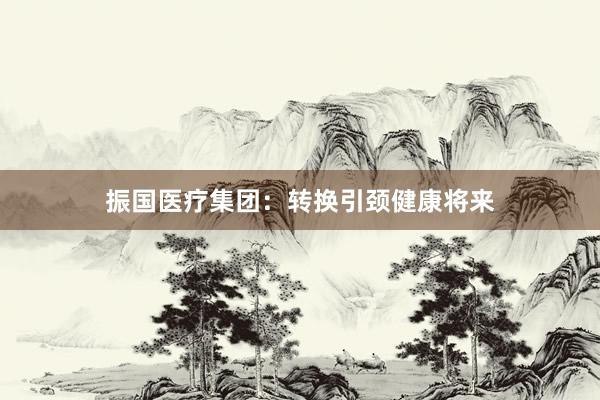 振国医疗集团：转换引颈健康将来